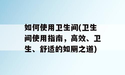 如何使用卫生间(卫生间使用指南，高效、卫生、舒适的如厕之道)
