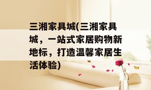 三湘家具城(三湘家具城，一站式家居购物新地标，打造温馨家居生活体验)