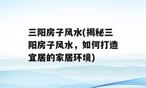 三阳房子风水(揭秘三阳房子风水，如何打造宜居的家居环境)