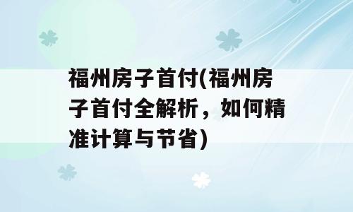 福州房子首付(福州房子首付全解析，如何精准计算与节省)