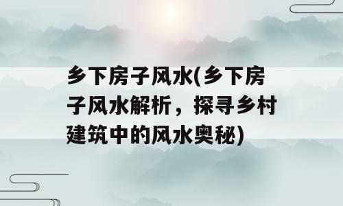 乡下房子风水(乡下房子风水解析，探寻乡村建筑中的风水奥秘)