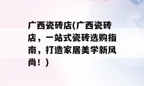 广西瓷砖店(广西瓷砖店，一站式瓷砖选购指南，打造家居美学新风尚！)