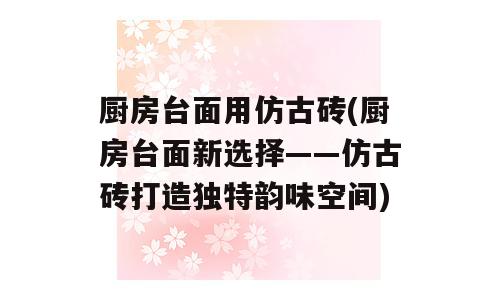厨房台面用仿古砖(厨房台面新选择——仿古砖打造独特韵味空间)