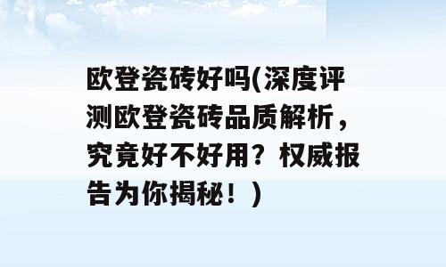 欧登瓷砖好吗(深度评测欧登瓷砖品质解析，究竟好不好用？权威报告为你揭秘！)