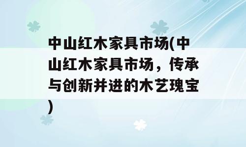 中山红木家具市场(中山红木家具市场，传承与创新并进的木艺瑰宝)