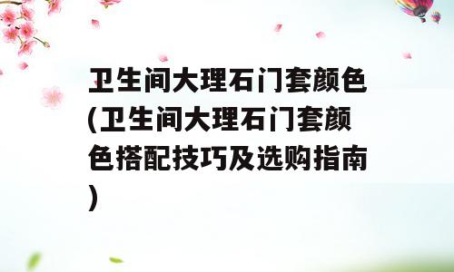 卫生间大理石门套颜色(卫生间大理石门套颜色搭配技巧及选购指南)