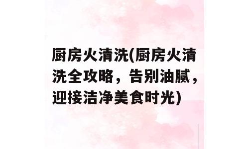 厨房火清洗(厨房火清洗全攻略，告别油腻，迎接洁净美食时光)
