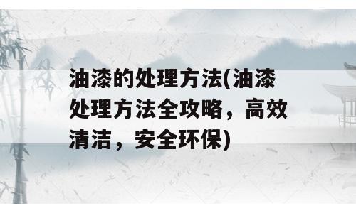 油漆的处理方法(油漆处理方法全攻略，高效清洁，安全环保)