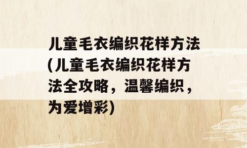 儿童毛衣编织花样方法(儿童毛衣编织花样方法全攻略，温馨编织，为爱增彩)