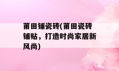 莆田铺瓷砖(莆田瓷砖铺贴，打造时尚家居新风尚)