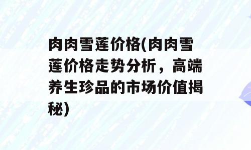 肉肉雪莲价格(肉肉雪莲价格走势分析，高端养生珍品的市场价值揭秘)