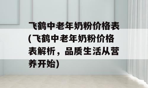 飞鹤中老年奶粉价格表(飞鹤中老年奶粉价格表解析，品质生活从营养开始)