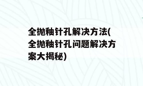 全抛釉针孔解决方法(全抛釉针孔问题解决方案大揭秘)