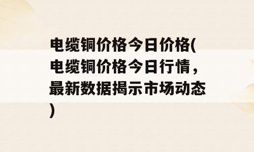 电缆铜价格今日价格(电缆铜价格今日行情，最新数据揭示市场动态)