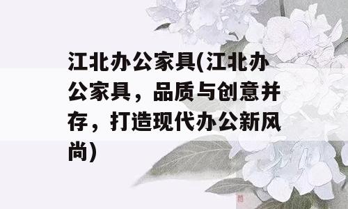 江北办公家具(江北办公家具，品质与创意并存，打造现代办公新风尚)