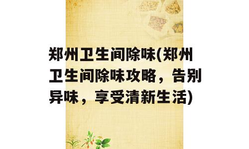 郑州卫生间除味(郑州卫生间除味攻略，告别异味，享受清新生活)