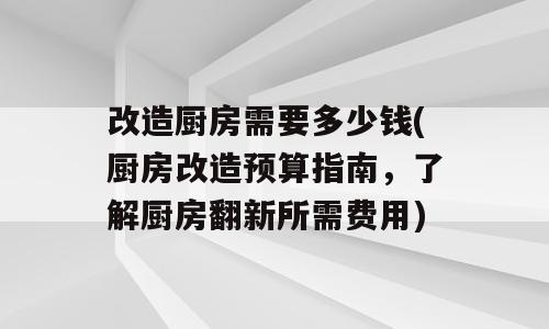改造厨房需要多少钱(厨房改造预算指南，了解厨房翻新所需费用)