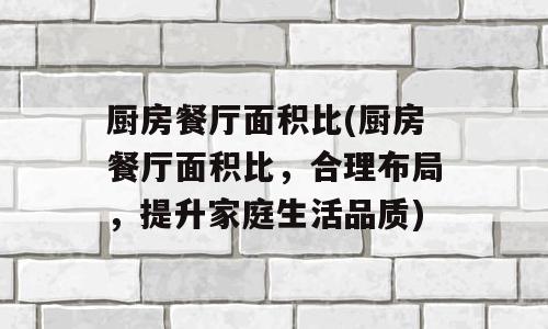 厨房餐厅面积比(厨房餐厅面积比，合理布局，提升家庭生活品质)