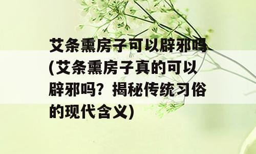 艾条熏房子可以辟邪吗(艾条熏房子真的可以辟邪吗？揭秘传统习俗的现代含义)
