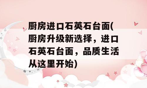 厨房进口石英石台面(厨房升级新选择，进口石英石台面，品质生活从这里开始)