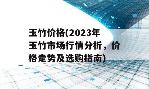 玉竹价格(2023年玉竹市场行情分析，价格走势及选购指南)