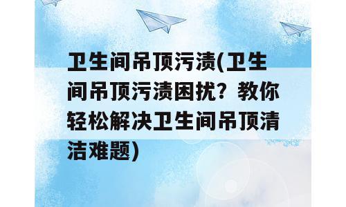 卫生间吊顶污渍(卫生间吊顶污渍困扰？教你轻松解决卫生间吊顶清洁难题)
