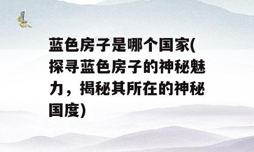 蓝色房子是哪个国家(探寻蓝色房子的神秘魅力，揭秘其所在的神秘国度)