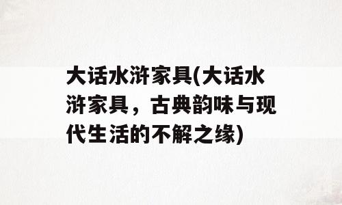 大话水浒家具(大话水浒家具，古典韵味与现代生活的不解之缘)