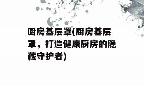 厨房基层罩(厨房基层罩，打造健康厨房的隐藏守护者)