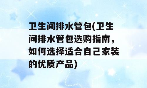卫生间排水管包(卫生间排水管包选购指南，如何选择适合自己家装的优质产品)