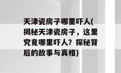 天津瓷房子哪里吓人(揭秘天津瓷房子，这里究竟哪里吓人？探秘背后的故事与真相)
