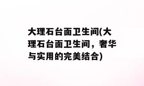 大理石台面卫生间(大理石台面卫生间，奢华与实用的完美结合)
