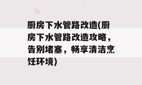 厨房下水管路改造(厨房下水管路改造攻略，告别堵塞，畅享清洁烹饪环境)