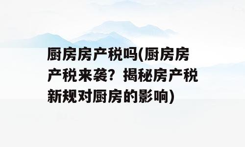 厨房房产税吗(厨房房产税来袭？揭秘房产税新规对厨房的影响)
