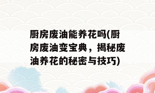 厨房废油能养花吗(厨房废油变宝典，揭秘废油养花的秘密与技巧)