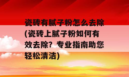 瓷砖有腻子粉怎么去除(瓷砖上腻子粉如何有效去除？专业指南助您轻松清洁)