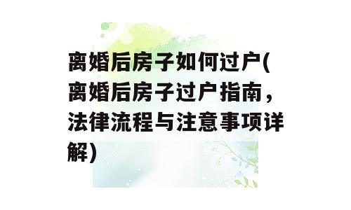 离婚后房子如何过户(离婚后房子过户指南，法律流程与注意事项详解)