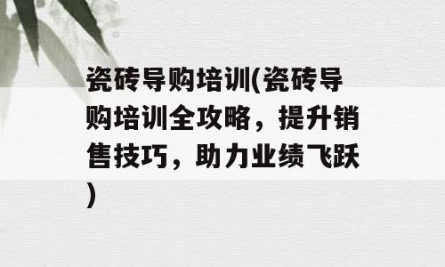 瓷砖导购培训(瓷砖导购培训全攻略，提升销售技巧，助力业绩飞跃)