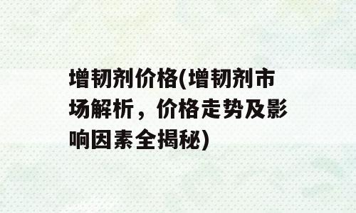 增韧剂价格(增韧剂市场解析，价格走势及影响因素全揭秘)