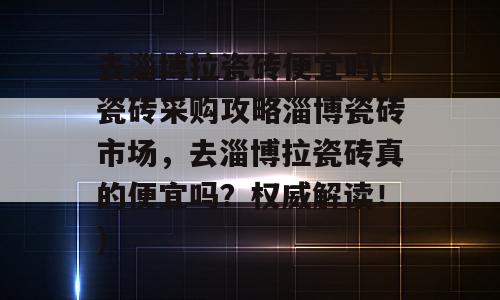 去淄博拉瓷砖便宜吗(瓷砖采购攻略淄博瓷砖市场，去淄博拉瓷砖真的便宜吗？权威解读！)