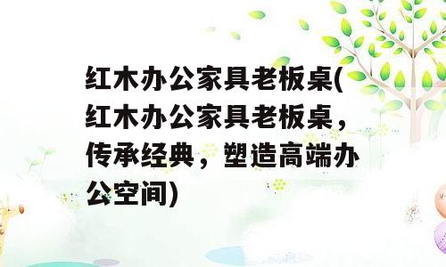 红木办公家具老板桌(红木办公家具老板桌，传承经典，塑造高端办公空间)