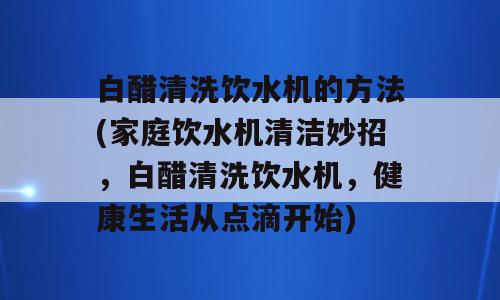 白醋清洗饮水机的方法(家庭饮水机清洁妙招，白醋清洗饮水机，健康生活从点滴开始)