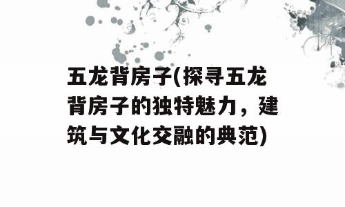 五龙背房子(探寻五龙背房子的独特魅力，建筑与文化交融的典范)