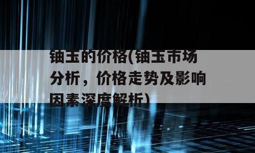 铀玉的价格(铀玉市场分析，价格走势及影响因素深度解析)