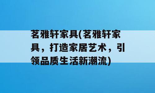 茗雅轩家具(茗雅轩家具，打造家居艺术，引领品质生活新潮流)