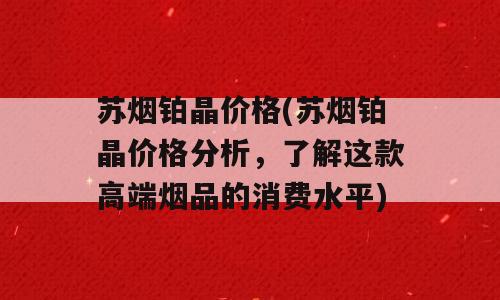 苏烟铂晶价格(苏烟铂晶价格分析，了解这款高端烟品的消费水平)