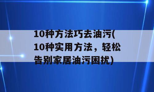 10种方法巧去油污(10种实用方法，轻松告别家居油污困扰)