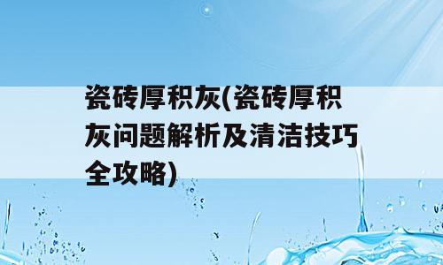 瓷砖厚积灰(瓷砖厚积灰问题解析及清洁技巧全攻略)