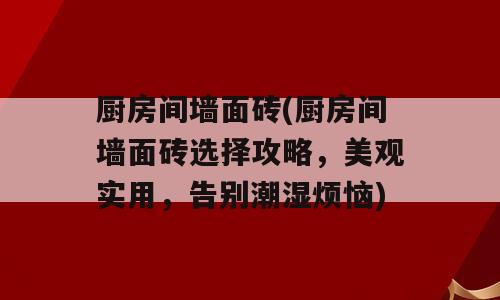 厨房间墙面砖(厨房间墙面砖选择攻略，美观实用，告别潮湿烦恼)