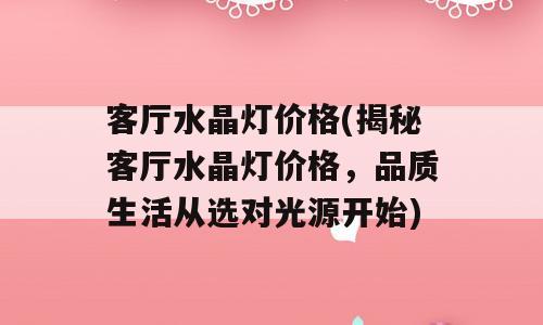 客厅水晶灯价格(揭秘客厅水晶灯价格，品质生活从选对光源开始)